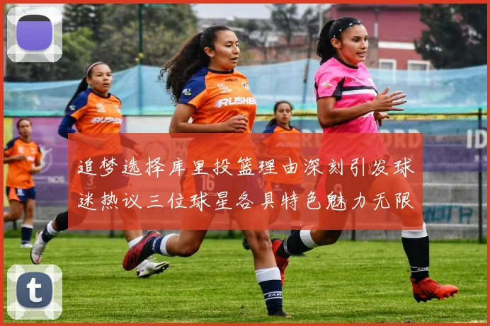 追梦选择库里投篮理由深刻引发球迷热议三位球星各具特色魅力无限