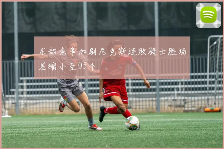 东部竞争加剧尼克斯连败骑士胜场差缩小至05个