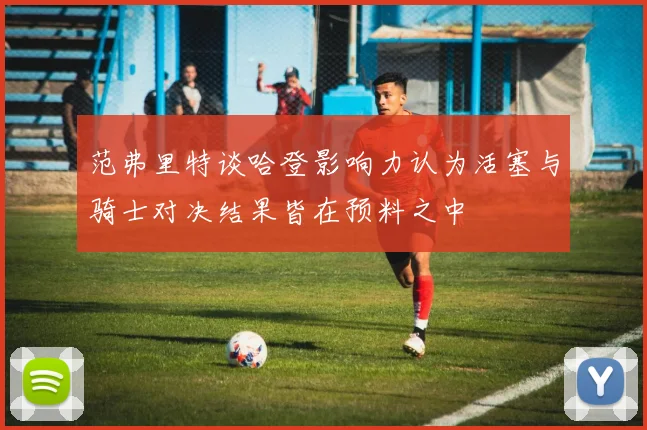 范弗里特谈哈登影响力认为活塞与骑士对决结果皆在预料之中
