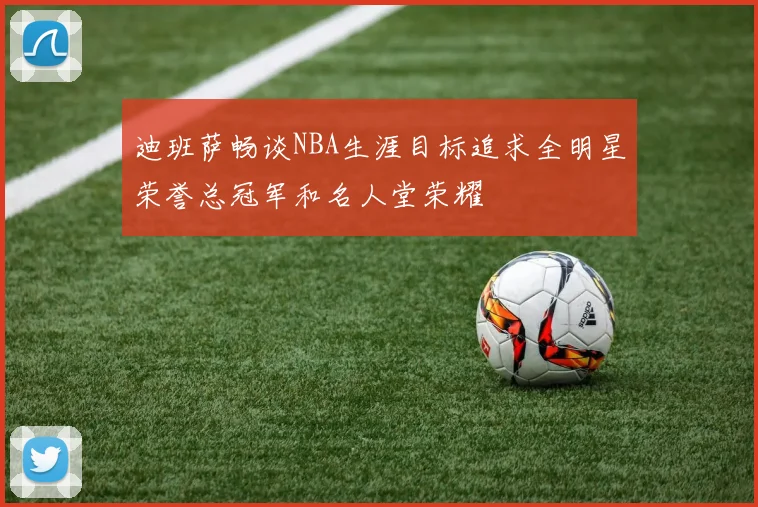 迪班萨畅谈NBA生涯目标追求全明星荣誉总冠军和名人堂荣耀