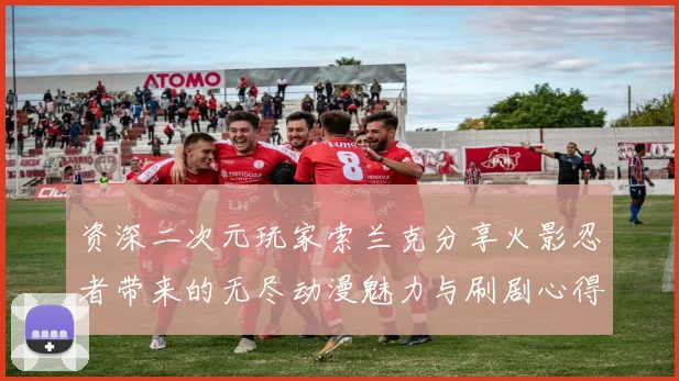 资深二次元玩家索兰克分享火影忍者带来的无尽动漫魅力与刷剧心得