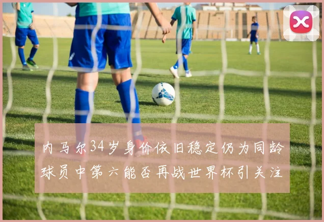 内马尔34岁身价依旧稳定仍为同龄球员中第六能否再战世界杯引关注