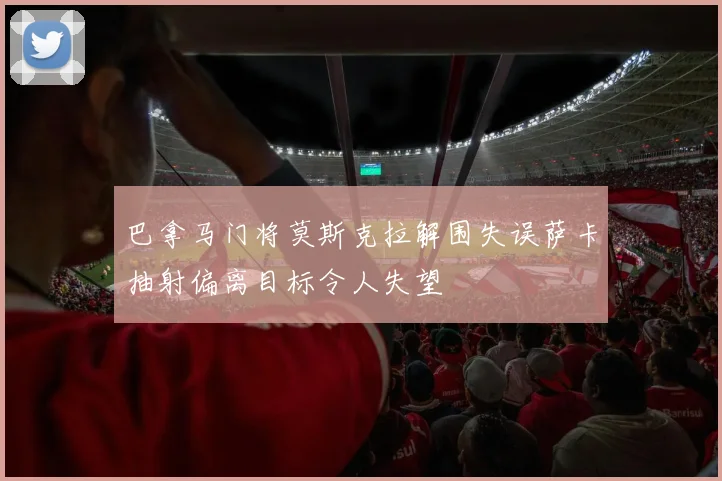 巴拿马门将莫斯克拉解围失误萨卡抽射偏离目标令人失望
