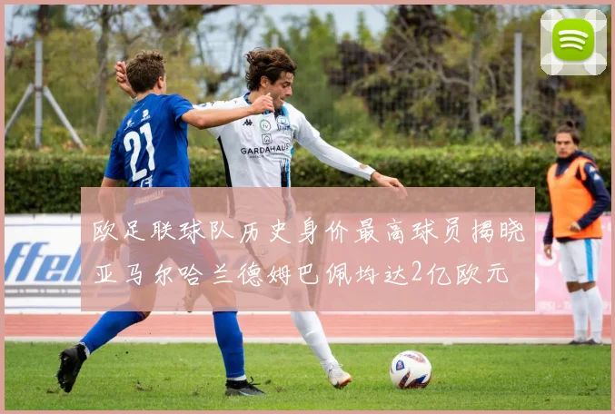 欧足联球队历史身价最高球员揭晓亚马尔哈兰德姆巴佩均达2亿欧元