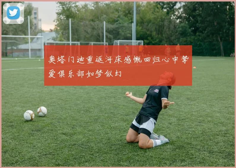 奥塔门迪重返河床感慨回归心中挚爱俱乐部如梦似幻