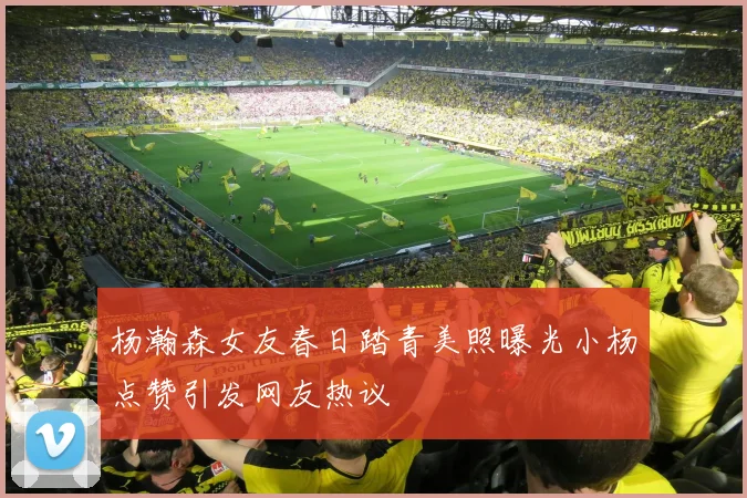 杨瀚森女友春日踏青美照曝光小杨点赞引发网友热议