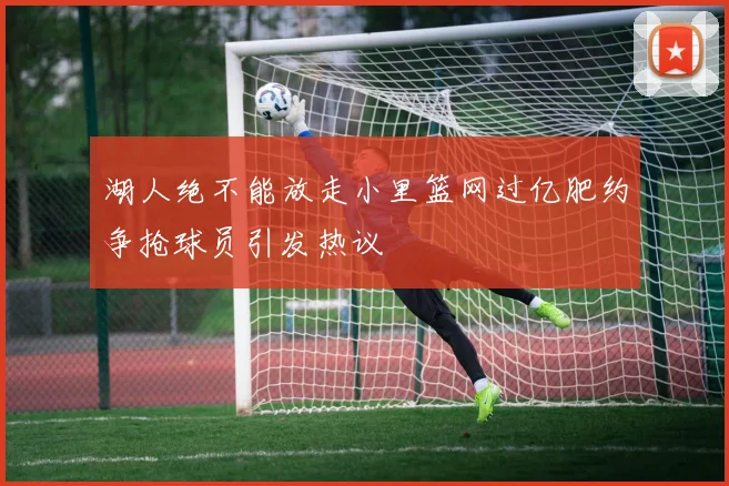 湖人绝不能放走小里篮网过亿肥约争抢球员引发热议