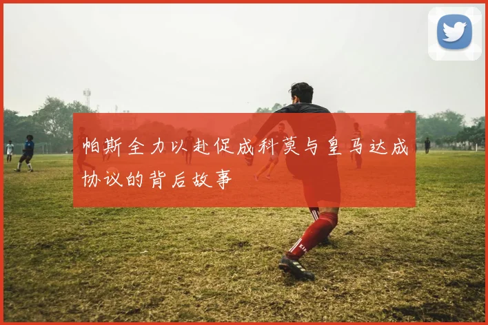 帕斯全力以赴促成科莫与皇马达成协议的背后故事