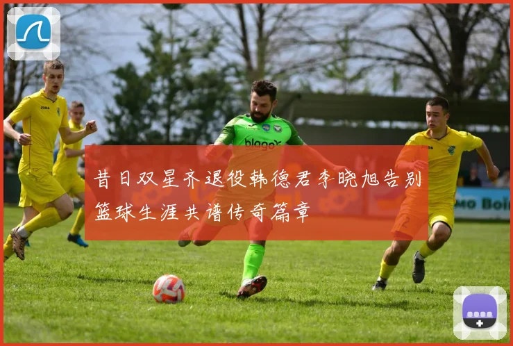 昔日双星齐退役韩德君李晓旭告别篮球生涯共谱传奇篇章