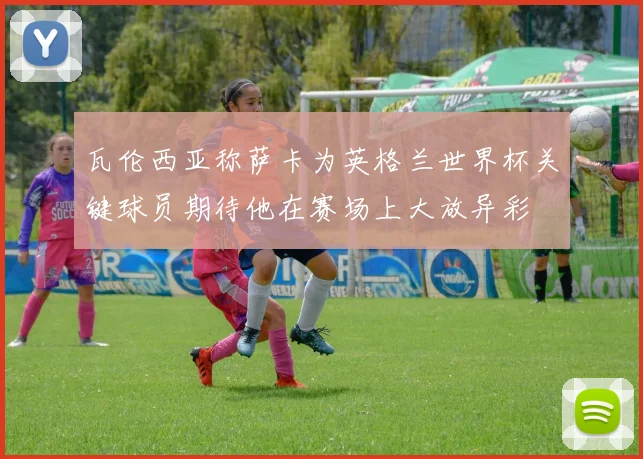 瓦伦西亚称萨卡为英格兰世界杯关键球员期待他在赛场上大放异彩