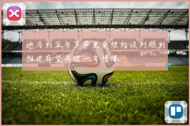 迪马利亚与罗萨里奥续约谈判顺利推进有望再续一年情缘
