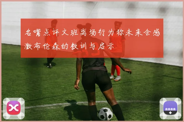名嘴点评文班离场行为称未来会感激布伦森的教训与启示