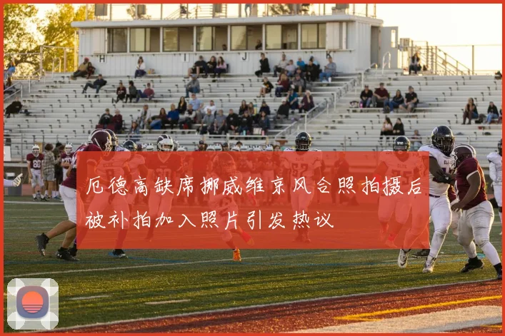 厄德高缺席挪威维京风合照拍摄后被补拍加入照片引发热议