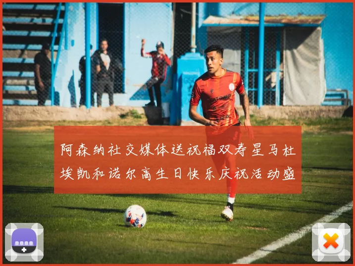阿森纳社交媒体送祝福双寿星马杜埃凯和诺尔高生日快乐庆祝活动盛大开启