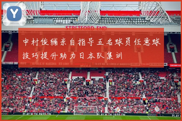 中村俊辅亲自指导五名球员任意球技巧提升助力日本队集训