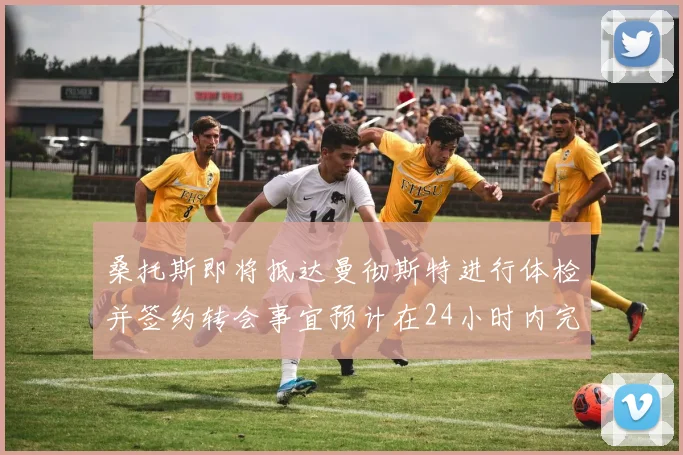 桑托斯即将抵达曼彻斯特进行体检并签约转会事宜预计在24小时内完成