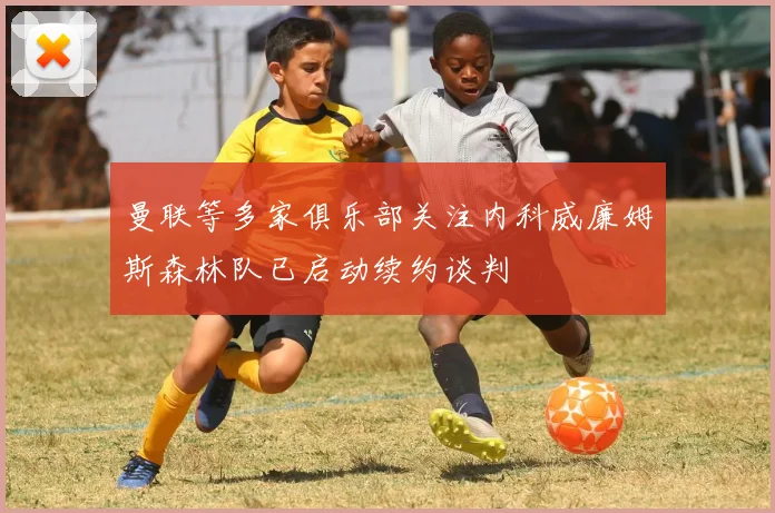 曼联等多家俱乐部关注内科威廉姆斯森林队已启动续约谈判