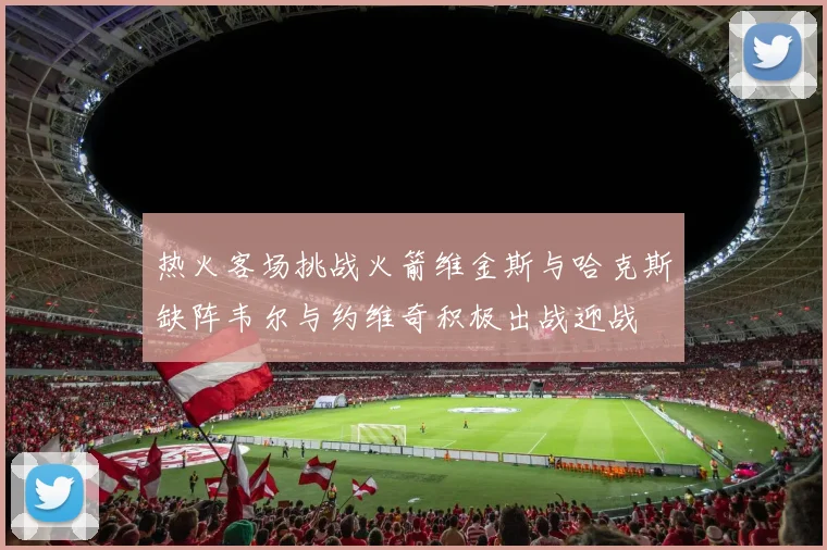 热火客场挑战火箭维金斯与哈克斯缺阵韦尔与约维奇积极出战迎战