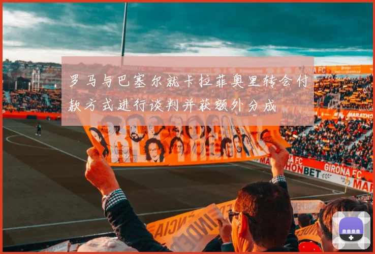 罗马与巴塞尔就卡拉菲奥里转会付款方式进行谈判并获额外分成