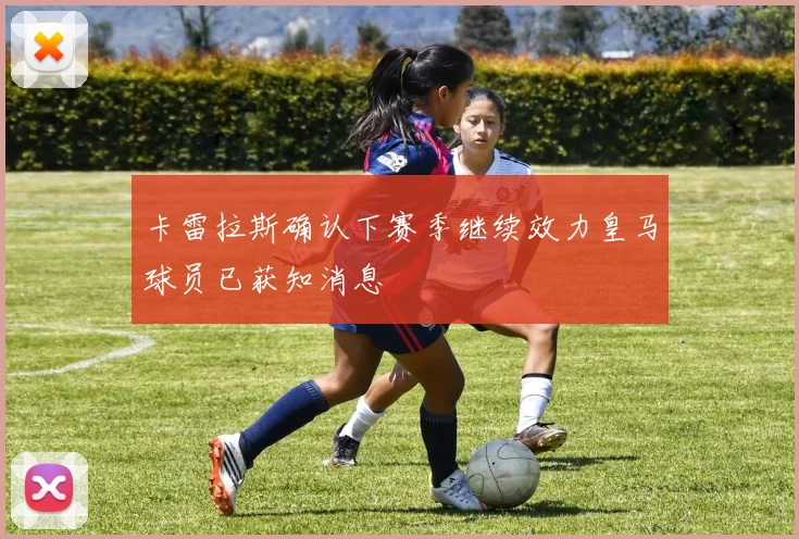 卡雷拉斯确认下赛季继续效力皇马球员已获知消息