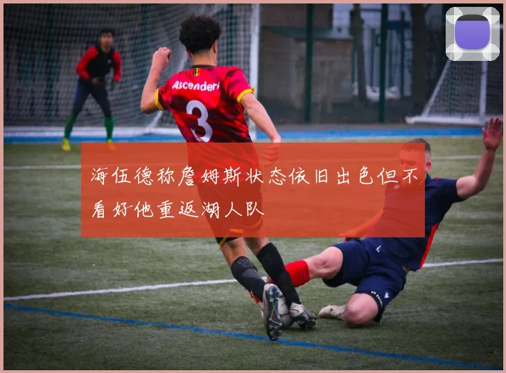 海伍德称詹姆斯状态依旧出色但不看好他重返湖人队