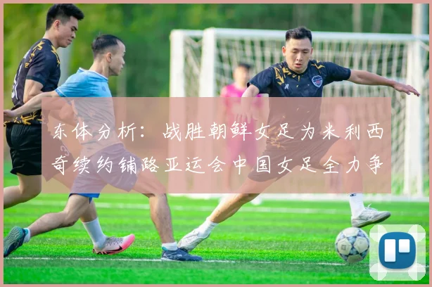 东体分析：战胜朝鲜女足为米利西奇续约铺路亚运会中国女足全力争金