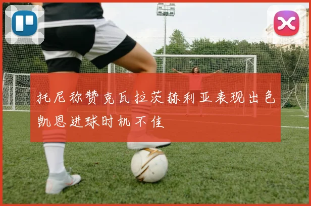 托尼称赞克瓦拉茨赫利亚表现出色凯恩进球时机不佳