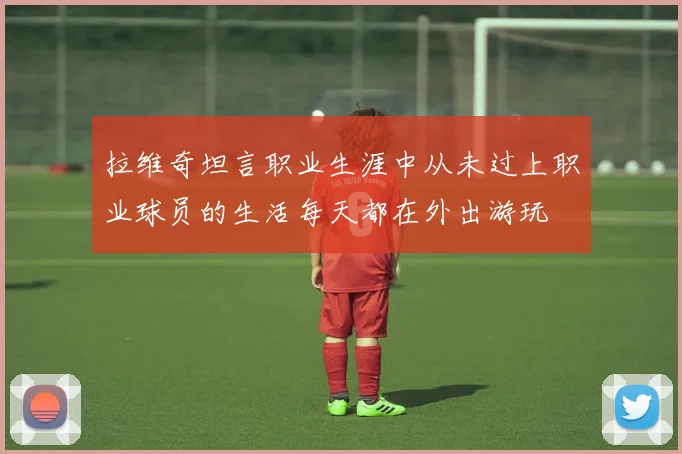 拉维奇坦言职业生涯中从未过上职业球员的生活每天都在外出游玩