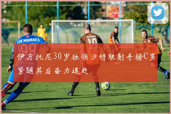 伊万托尼30岁独领沙特联射手榜C罗紧随其后奋力追赶