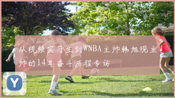 从视频实习生到WNBA主帅韩旭现主帅的14年奋斗历程专访