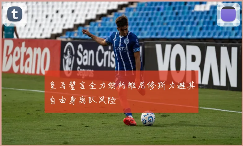 皇马誓言全力续约维尼修斯力避其自由身离队风险