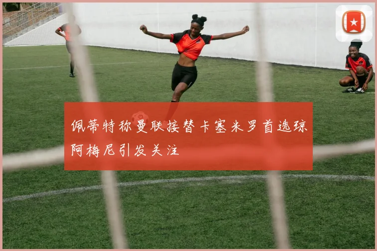 佩蒂特称曼联接替卡塞米罗首选琼阿梅尼引发关注