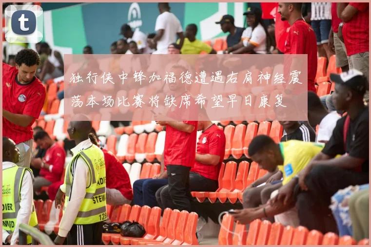 独行侠中锋加福德遭遇右肩神经震荡本场比赛将缺席希望早日康复