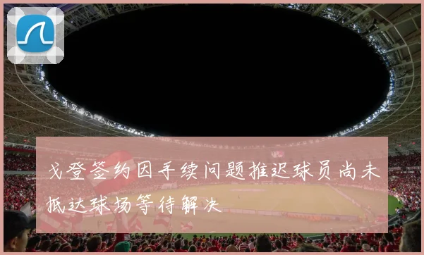 戈登签约因手续问题推迟球员尚未抵达球场等待解决