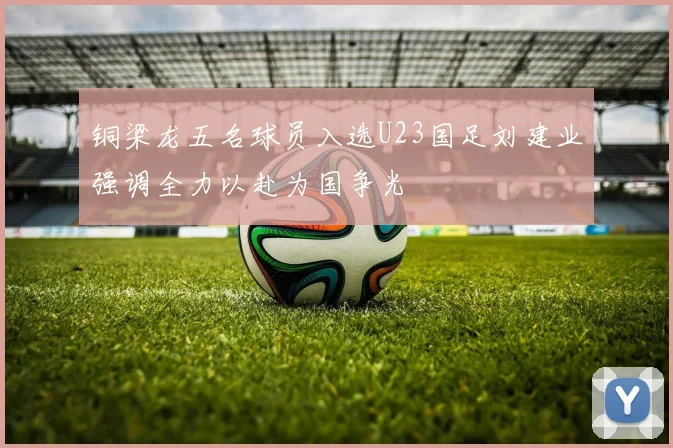 铜梁龙五名球员入选U23国足刘建业强调全力以赴为国争光